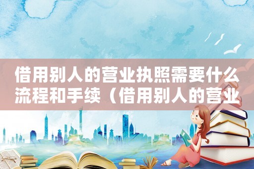 借用別人的營業(yè)執(zhí)照需要什么流程和手續(xù)（借用別人的營業(yè)執(zhí)照需要什么流程）