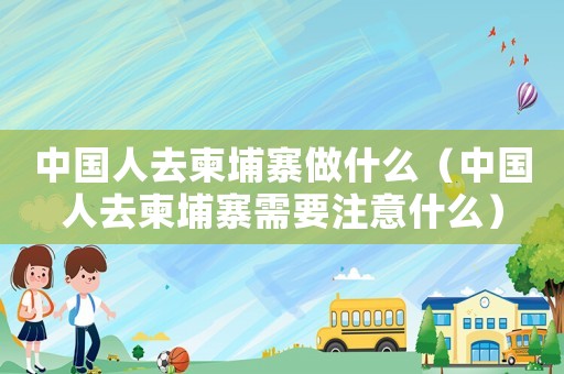 中國(guó)人去柬埔寨做什么（中國(guó)人去柬埔寨需要注意什么）