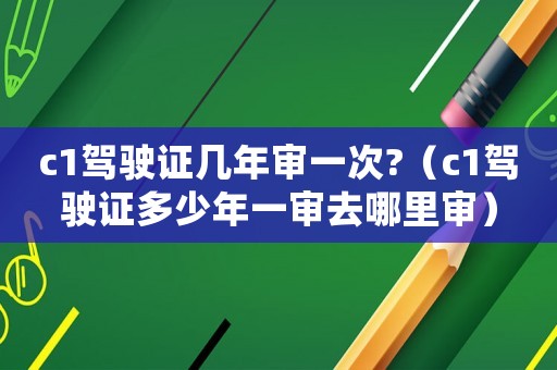 c1駕駛證幾年審一次?（c1駕駛證多少年一審去哪里審）