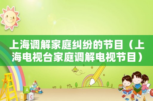 上海調(diào)解家庭糾紛的節(jié)目（上海電視臺家庭調(diào)解電視節(jié)目）