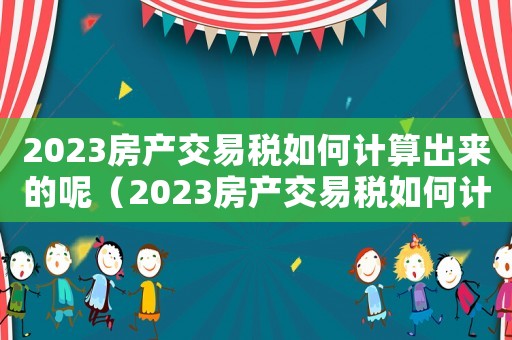 2023房產(chǎn)交易稅如何計算出來的呢（2023房產(chǎn)交易稅如何計算出來的）