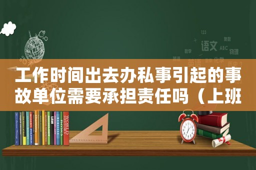 工作時(shí)間出去辦私事引起的事故單位需要承擔(dān)責(zé)任嗎（上班時(shí)間辦私事違反什么紀(jì)律）