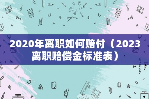 2020年離職如何賠付（2023離職賠償金標(biāo)準(zhǔn)表）