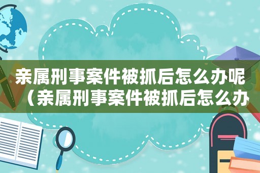 親屬刑事案件被抓后怎么辦呢（親屬刑事案件被抓后怎么辦呢）
