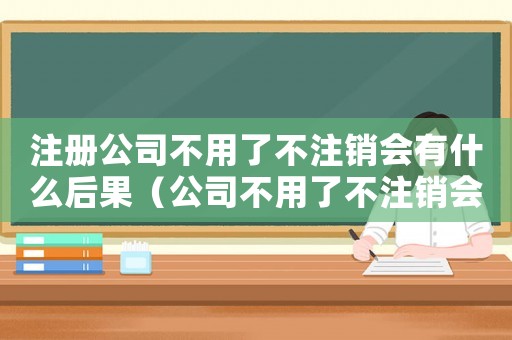 注冊(cè)公司不用了不注銷會(huì)有什么后果（公司不用了不注銷會(huì)有什么后果）