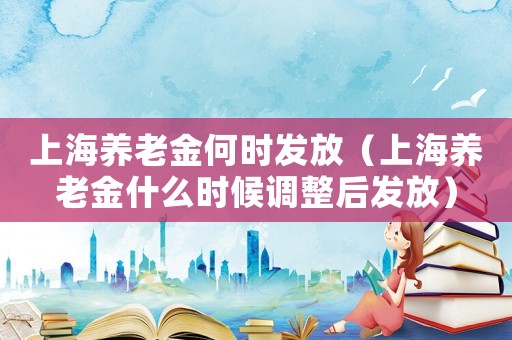 上海養(yǎng)老金何時發(fā)放（上海養(yǎng)老金什么時候調(diào)整后發(fā)放）
