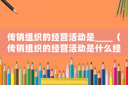 傳銷組織的經(jīng)營活動是____（傳銷組織的經(jīng)營活動是什么經(jīng)營類型）