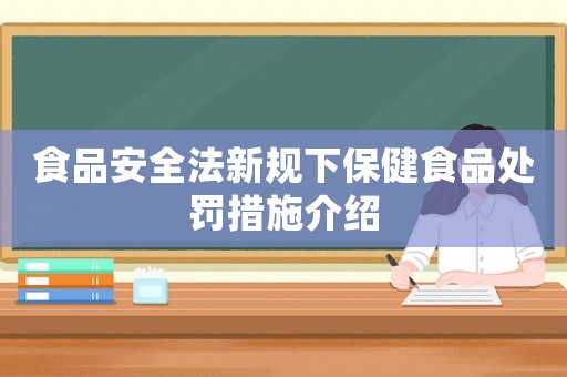 食品安全法新規(guī)下保健食品處罰措施介紹