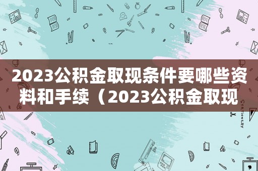2023公積金取現(xiàn)條件要哪些資料和手續(xù)（2023公積金取現(xiàn)條件要哪些資料）