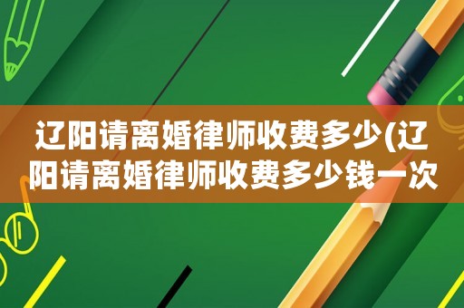 遼陽(yáng)請(qǐng)離婚律師收費(fèi)多少(遼陽(yáng)請(qǐng)離婚律師收費(fèi)多少錢一次)