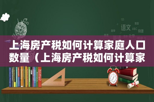 上海房產(chǎn)稅如何計算家庭人口數(shù)量（上海房產(chǎn)稅如何計算家庭人口）