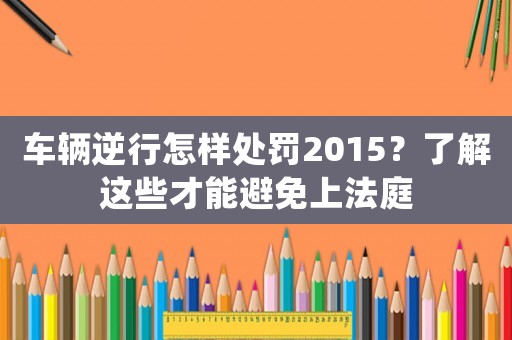 車輛逆行怎樣處罰2015？了解這些才能避免上法庭