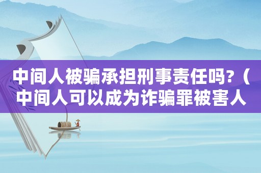 中間人被騙承擔(dān)刑事責(zé)任嗎?（中間人可以成為詐騙罪被害人嗎?）