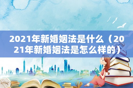 2021年新婚姻法是什么（2021年新婚姻法是怎么樣的）