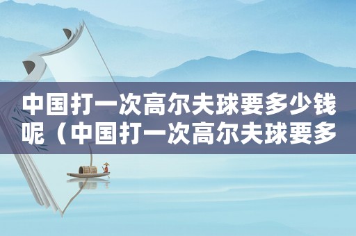 中國打一次高爾夫球要多少錢呢（中國打一次高爾夫球要多少錢）