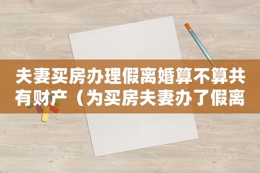 夫妻買房辦理假離婚算不算共有財(cái)產(chǎn)（為買房夫妻辦了假離婚怎么處理呢）