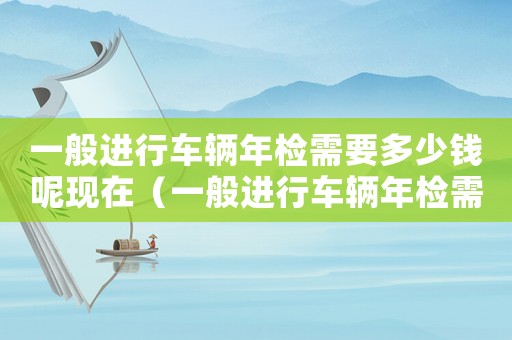 一般進行車輛年檢需要多少錢呢現(xiàn)在（一般進行車輛年檢需要多少錢呢）