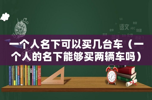 一個(gè)人名下可以買幾臺(tái)車（一個(gè)人的名下能夠買兩輛車嗎）