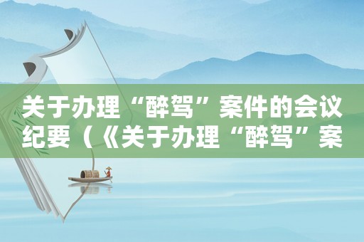關(guān)于辦理“醉駕”案件的會(huì)議紀(jì)要（《關(guān)于辦理“醉駕”案件的會(huì)議紀(jì)要》）