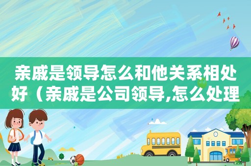 親戚是領(lǐng)導(dǎo)怎么和他關(guān)系相處好（親戚是公司領(lǐng)導(dǎo),怎么處理好關(guān)系）