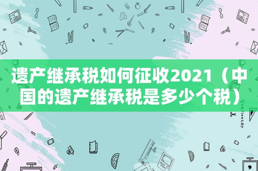 遺產(chǎn)繼承稅如何征收2021（中國(guó)的遺產(chǎn)繼承稅是多少個(gè)稅）