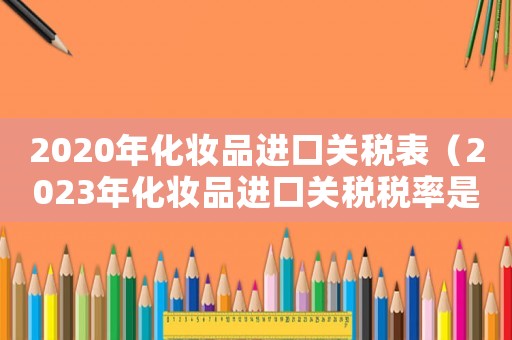 2020年化妝品進(jìn)口關(guān)稅表（2023年化妝品進(jìn)口關(guān)稅稅率是多少）