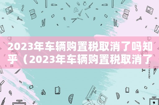 2023年車輛購(gòu)置稅取消了嗎知乎（2023年車輛購(gòu)置稅取消了嗎知乎）