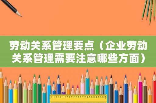 勞動關(guān)系管理要點（企業(yè)勞動關(guān)系管理需要注意哪些方面）