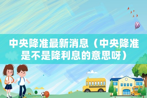 中央降準(zhǔn)最新消息（中央降準(zhǔn)是不是降利息的意思呀）