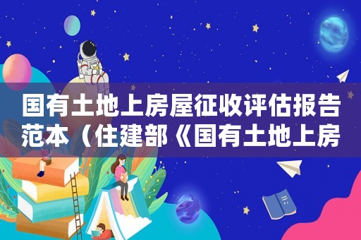 國(guó)有土地上房屋征收評(píng)估報(bào)告范本（住建部《國(guó)有土地上房屋征收評(píng)估辦法》）