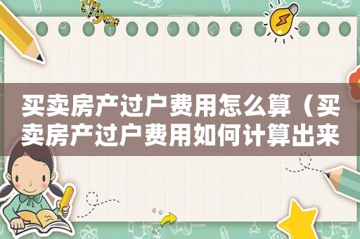 買賣房產(chǎn)過戶費用怎么算（買賣房產(chǎn)過戶費用如何計算出來）