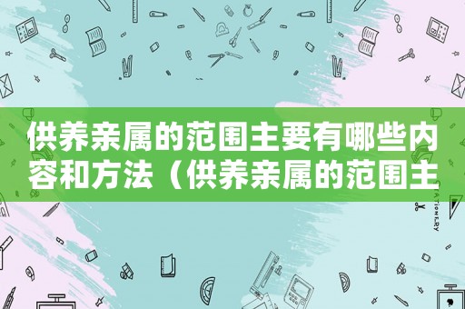 供養(yǎng)親屬的范圍主要有哪些內(nèi)容和方法（供養(yǎng)親屬的范圍主要有哪些內(nèi)容）