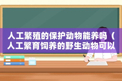 人工繁殖的保護(hù)動物能養(yǎng)嗎（人工繁育飼養(yǎng)的野生動物可以吃嗎）