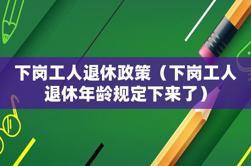 下崗工人退休政策（下崗工人退休年齡規(guī)定下來了）