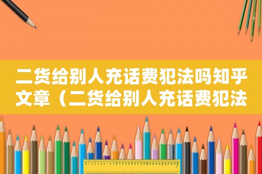 二貨給別人充話費(fèi)犯法嗎知乎文章（二貨給別人充話費(fèi)犯法嗎知乎）