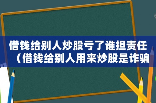 借錢給別人炒股虧了誰擔(dān)責(zé)任（借錢給別人用來炒股是詐騙嗎怎么判）