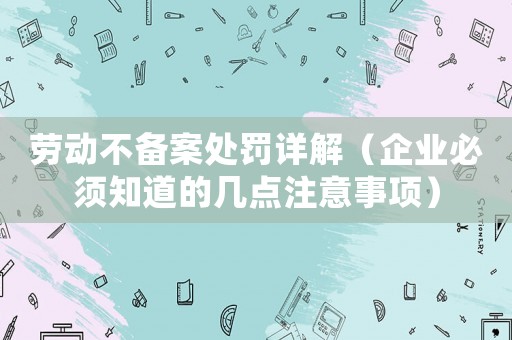 勞動不備案處罰詳解（企業(yè)必須知道的幾點注意事項）