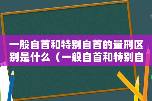 一般自首和特別自首的量刑區(qū)別是什么（一般自首和特別自首的量刑區(qū)別）