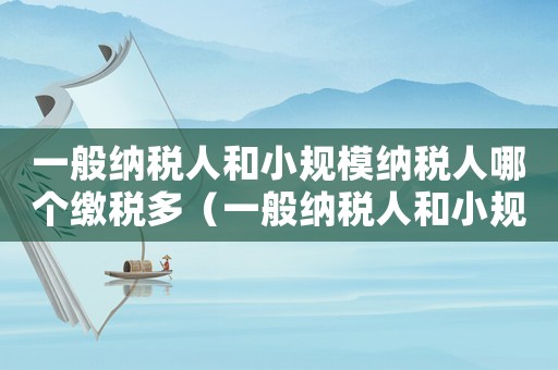 一般納稅人和小規(guī)模納稅人哪個(gè)繳稅多（一般納稅人和小規(guī)模哪個(gè)好）