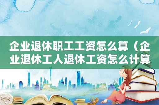 企業(yè)退休職工工資怎么算（企業(yè)退休工人退休工資怎么計算）