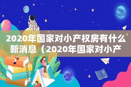 2020年國(guó)家對(duì)小產(chǎn)權(quán)房有什么新消息（2020年國(guó)家對(duì)小產(chǎn)權(quán)房最新消息）