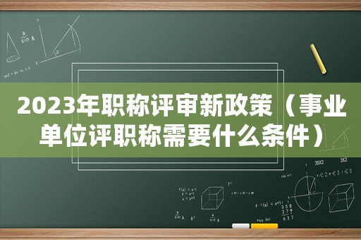 2023年職稱評審新政策（事業(yè)單位評職稱需要什么條件）