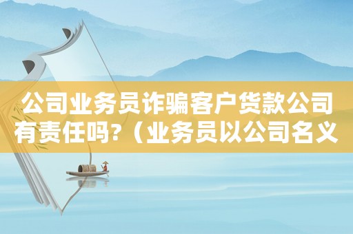 公司業(yè)務員詐騙客戶貨款公司有責任嗎?（業(yè)務員以公司名義詐騙公司負責不）
