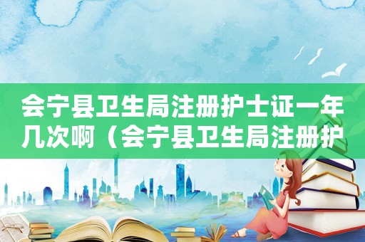 會寧縣衛(wèi)生局注冊護士證一年幾次啊（會寧縣衛(wèi)生局注冊護士證一年幾次啊）
