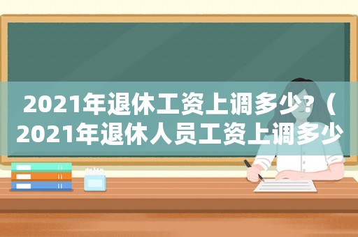 2021年退休工資上調(diào)多少?（2021年退休人員工資上調(diào)多少）