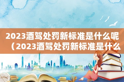 2023酒駕處罰新標(biāo)準(zhǔn)是什么呢（2023酒駕處罰新標(biāo)準(zhǔn)是什么呢）