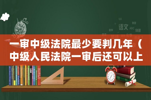 一審中級法院最少要判幾年（中級人民法院一審后還可以上訴嗎）