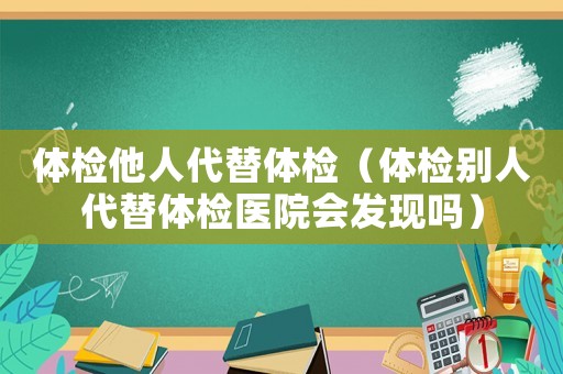 體檢他人代替體檢（體檢別人代替體檢醫(yī)院會(huì)發(fā)現(xiàn)嗎）