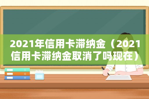 2021年信用卡滯納金（2021信用卡滯納金取消了嗎現(xiàn)在）