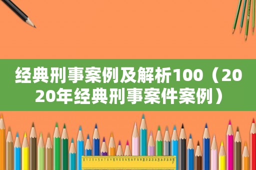 經(jīng)典刑事案例及解析100（2020年經(jīng)典刑事案件案例）